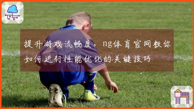 提升游戏流畅度，ng体育官网教你如何进行性能优化的关键技巧