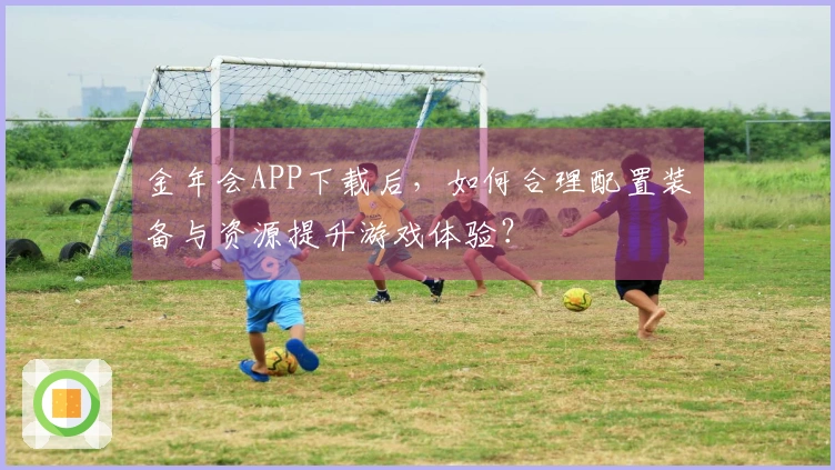 金年会APP下载后，如何合理配置装备与资源提升游戏体验？