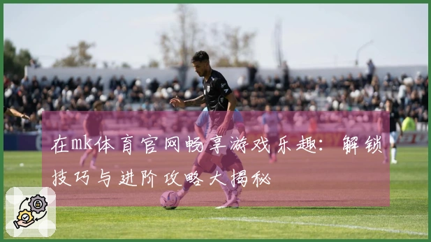 在mk体育官网畅享游戏乐趣：解锁技巧与进阶攻略大揭秘