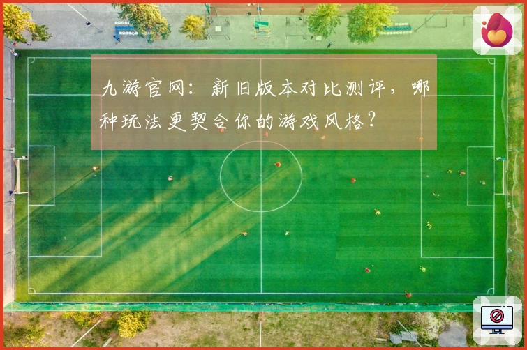 九游官网：新旧版本对比测评，哪种玩法更契合你的游戏风格？
