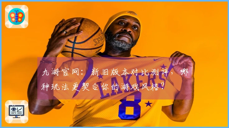 九游官网：新旧版本对比测评，哪种玩法更契合你的游戏风格？