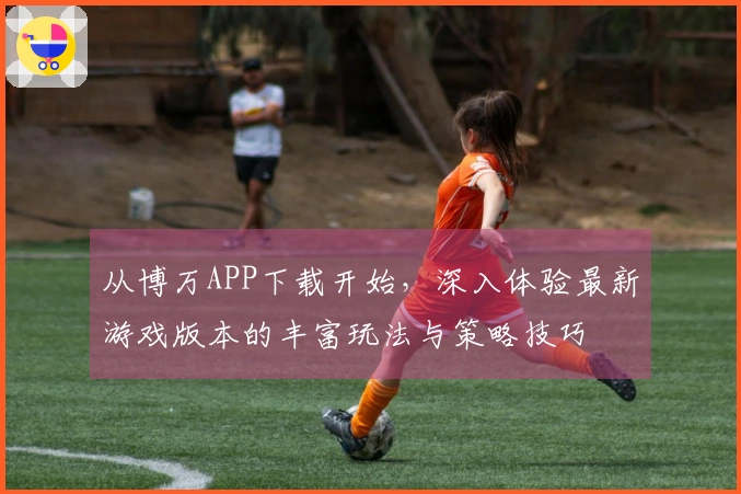 从博万APP下载开始，深入体验最新游戏版本的丰富玩法与策略技巧